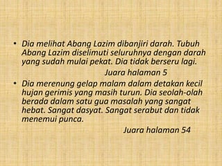 • Dia melihat Abang Lazim dibanjiri darah. Tubuh
Abang Lazim diselimuti seluruhnya dengan darah
yang sudah mulai pekat. Dia tidak berseru lagi.
Juara halaman 5
• Dia merenung gelap malam dalam detakan kecil
hujan gerimis yang masih turun. Dia seolah-olah
berada dalam satu gua masalah yang sangat
hebat. Sangat dasyat. Sangat serabut dan tidak
menemui punca.
Juara halaman 54
 