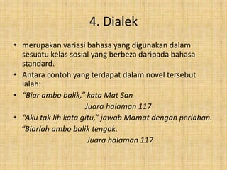 4. Dialek
• merupakan variasi bahasa yang digunakan dalam
sesuatu kelas sosial yang berbeza daripada bahasa
standard.
• Antara contoh yang terdapat dalam novel tersebut
ialah:
• “Biar ambo balik,” kata Mat San
Juara halaman 117
• “Aku tak lih kata gitu,” jawab Mamat dengan perlahan.
“Biarlah ambo balik tengok.
Juara halaman 117
 