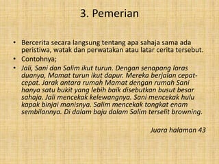 3. Pemerian
• Bercerita secara langsung tentang apa sahaja sama ada
peristiwa, watak dan perwatakan atau latar cerita tersebut.
• Contohnya;
• Jali, Sani dan Salim ikut turun. Dengan senapang laras
duanya, Mamat turun ikut dapur. Mereka berjalan cepat-
cepat. Jarak antara rumah Mamat dengan rumah Sani
hanya satu bukit yang lebih baik disebutkan busut besar
sahaja. Jali mencekak kelewangnya. Sani mencekak hulu
kapak binjai manisnya. Salim mencekak tongkat enam
sembilannya. Di dalam baju dalam Salim terselit browning.
Juara halaman 43
 