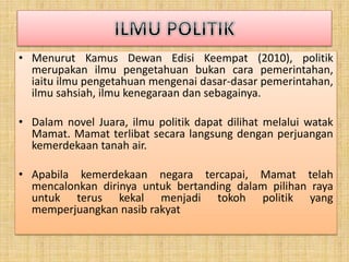 • Menurut Kamus Dewan Edisi Keempat (2010), politik
merupakan ilmu pengetahuan bukan cara pemerintahan,
iaitu ilmu pengetahuan mengenai dasar-dasar pemerintahan,
ilmu sahsiah, ilmu kenegaraan dan sebagainya.
• Dalam novel Juara, ilmu politik dapat dilihat melalui watak
Mamat. Mamat terlibat secara langsung dengan perjuangan
kemerdekaan tanah air.
• Apabila kemerdekaan negara tercapai, Mamat telah
mencalonkan dirinya untuk bertanding dalam pilihan raya
untuk terus kekal menjadi tokoh politik yang
memperjuangkan nasib rakyat
 