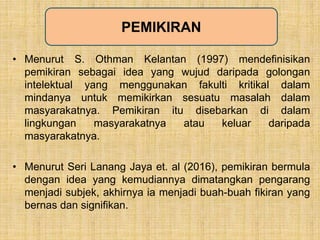 • Menurut S. Othman Kelantan (1997) mendefinisikan
pemikiran sebagai idea yang wujud daripada golongan
intelektual yang menggunakan fakulti kritikal dalam
mindanya untuk memikirkan sesuatu masalah dalam
masyarakatnya. Pemikiran itu disebarkan di dalam
lingkungan masyarakatnya atau keluar daripada
masyarakatnya.
• Menurut Seri Lanang Jaya et. al (2016), pemikiran bermula
dengan idea yang kemudiannya dimatangkan pengarang
menjadi subjek, akhirnya ia menjadi buah-buah fikiran yang
bernas dan signifikan.
PEMIKIRAN
 