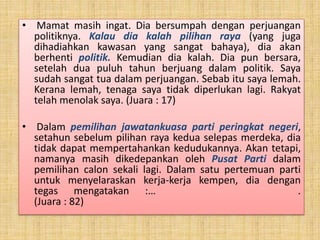 • Mamat masih ingat. Dia bersumpah dengan perjuangan
politiknya. Kalau dia kalah pilihan raya (yang juga
dihadiahkan kawasan yang sangat bahaya), dia akan
berhenti politik. Kemudian dia kalah. Dia pun bersara,
setelah dua puluh tahun berjuang dalam politik. Saya
sudah sangat tua dalam perjuangan. Sebab itu saya lemah.
Kerana lemah, tenaga saya tidak diperlukan lagi. Rakyat
telah menolak saya. (Juara : 17)
• Dalam pemilihan jawatankuasa parti peringkat negeri,
setahun sebelum pilihan raya kedua selepas merdeka, dia
tidak dapat mempertahankan kedudukannya. Akan tetapi,
namanya masih dikedepankan oleh Pusat Parti dalam
pemilihan calon sekali lagi. Dalam satu pertemuan parti
untuk menyelaraskan kerja-kerja kempen, dia dengan
tegas mengatakan :… .
(Juara : 82)
 