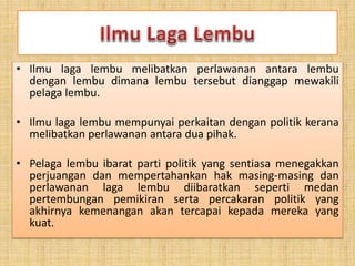 • Ilmu laga lembu melibatkan perlawanan antara lembu
dengan lembu dimana lembu tersebut dianggap mewakili
pelaga lembu.
• Ilmu laga lembu mempunyai perkaitan dengan politik kerana
melibatkan perlawanan antara dua pihak.
• Pelaga lembu ibarat parti politik yang sentiasa menegakkan
perjuangan dan mempertahankan hak masing-masing dan
perlawanan laga lembu diibaratkan seperti medan
pertembungan pemikiran serta percakaran politik yang
akhirnya kemenangan akan tercapai kepada mereka yang
kuat.
 
