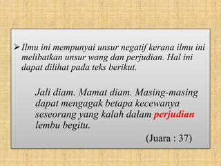 Ilmu ini mempunyai unsur negatif kerana ilmu ini
melibatkan unsur wang dan perjudian. Hal ini
dapat dilihat pada teks berikut.
Jali diam. Mamat diam. Masing-masing
dapat mengagak betapa kecewanya
seseorang yang kalah dalam perjudian
lembu begitu.
(Juara : 37)
 