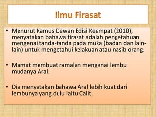 • Menurut Kamus Dewan Edisi Keempat (2010),
menyatakan bahawa firasat adalah pengetahuan
mengenai tanda-tanda pada muka (badan dan lain-
lain) untuk mengetahui kelakuan atau nasib orang.
• Mamat membuat ramalan mengenai lembu
mudanya Aral.
• Dia menyatakan bahawa Aral lebih kuat dari
lembunya yang dulu iaitu Calit.
 