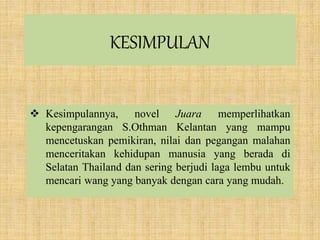 KESIMPULAN
 Kesimpulannya, novel Juara memperlihatkan
kepengarangan S.Othman Kelantan yang mampu
mencetuskan pemikiran, nilai dan pegangan malahan
menceritakan kehidupan manusia yang berada di
Selatan Thailand dan sering berjudi laga lembu untuk
mencari wang yang banyak dengan cara yang mudah.
 