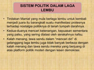 • Tindakan Mamat yang mula berlaga lembu untuk kembali
menjadi juara itu barangkali suatu manifestasi protesnya
terhadap nostalgia politiknya di tanah tumpah darahnya.
• Kedua-duanya mencari ketenangan, kepuasan sementara
yang palsu, yang sering diatasi oleh serakahnya nafsu.
• Kalah menang, tawa sendu dalam “mencari diri” di
gelanggang laga lembu juga tidak banyak berbeza dengan
kalah menang dan tawa sendu mereka yang berjuang di
atas platform politik moden dengan lesen demokrasi.
SISTEM POLITIK DALAM LAGA
LEMBU
 