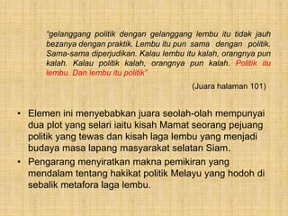 “gelanggang politik dengan gelanggang lembu itu tidak jauh
bezanya dengan praktik. Lembu itu pun sama dengan politik.
Sama-sama diperjudikan. Kalau lembu itu kalah, orangnya pun
kalah. Kalau politik kalah, orangnya pun kalah. Politik itu
lembu. Dan lembu itu politik”
(Juara halaman 101)
• Elemen ini menyebabkan juara seolah-olah mempunyai
dua plot yang selari iaitu kisah Mamat seorang pejuang
politik yang tewas dan kisah laga lembu yang menjadi
budaya masa lapang masyarakat selatan Siam.
• Pengarang menyiratkan makna pemikiran yang
mendalam tentang hakikat politik Melayu yang hodoh di
sebalik metafora laga lembu.
 