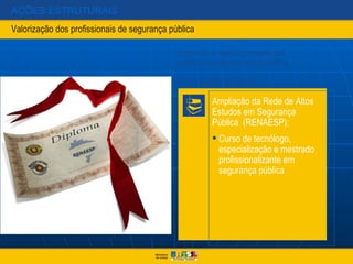 AÇÕES ESTRUTURAIS
Valorização dos profissionais de segurança pública

                                             Formação e aperfeiçoamento dos
                                             profissionais de segurança pública

                                             Formação policial:

                                                       Ampliação da Rede de Altos
                                                       Estudos em Segurança
                                                       Pública (RENAESP):
                                                        Curso de tecnólogo,
                                                         especialização e mestrado
                                                         profissionalizante em
                                                         segurança pública
 