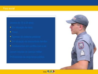 Foco social




      Jovens de 15 a 24 anos
       Em situação de risco
       Preso
       Egresso do sistema prisional
       Em situação de descontrole familiar
       Adolescentes em conflito com a lei

      Jovem oriundo do serviço militar
      Profissionais de segurança pública
 