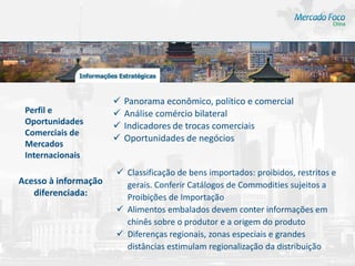    Panorama econômico, político e comercial
 Perfil e                Análise comércio bilateral
 Oportunidades           Indicadores de trocas comerciais
 Comerciais de
                         Oportunidades de negócios
 Mercados
 Internacionais
                       Classificação de bens importados: proibidos, restritos e
Acesso à informação     gerais. Conferir Catálogos de Commodities sujeitos a
   diferenciada:        Proibições de Importação
                       Alimentos embalados devem conter informações em
                        chinês sobre o produtor e a origem do produto
                       Diferenças regionais, zonas especiais e grandes
                        distâncias estimulam regionalização da distribuição
 
