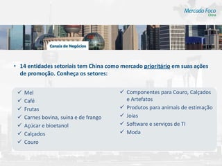 • 14 entidades setoriais tem China como mercado prioritário em suas ações
  de promoção. Conheça os setores:


    Mel                                 Componentes para Couro, Calçados
    Café                                 e Artefatos
    Frutas                              Produtos para animais de estimação
    Carnes bovina, suína e de frango    Joias
    Açúcar e bioetanol                  Software e serviços de TI
    Calçados                            Moda
    Couro
 