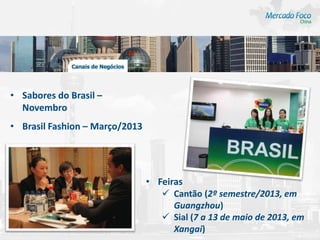 • Sabores do Brasil –
  Novembro
• Brasil Fashion – Março/2013




                                • Feiras
                                    Cantão (2º semestre/2013, em
                                      Guangzhou)
                                    Sial (7 a 13 de maio de 2013, em
                                      Xangai)
 