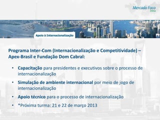 Programa Inter-Com (Internacionalização e Competitividade) –
Apex-Brasil e Fundação Dom Cabral:

 • Capacitação para presidentes e executivos sobre o processo de
   internacionalização
 • Simulação de ambiente internacional por meio de jogo de
   internacionalização
 • Apoio técnico para o processo de internacionalização
 • *Próxima turma: 21 e 22 de março 2013
 