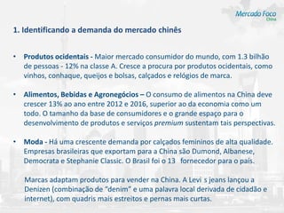 1. Identificando a demanda do mercado chinês


• Produtos ocidentais - Maior mercado consumidor do mundo, com 1.3 bilhão
  de pessoas - 12% na classe A. Cresce a procura por produtos ocidentais, como
  vinhos, conhaque, queijos e bolsas, calçados e relógios de marca.

• Alimentos, Bebidas e Agronegócios – O consumo de alimentos na China deve
  crescer 13% ao ano entre 2012 e 2016, superior ao da economia como um
  todo. O tamanho da base de consumidores e o grande espaço para o
  desenvolvimento de produtos e serviços premium sustentam tais perspectivas.

• Moda - Há uma crescente demanda por calçados femininos de alta qualidade.
  Empresas brasileiras que exportam para a China são Dumond, Albanese,
  Democrata e Stephanie Classic. O Brasil foi o 13 fornecedor para o país.

   Marcas adaptam produtos para vender na China. A Levi s jeans lançou a
   Denizen (combinação de “denim” e uma palavra local derivada de cidadão e
   internet), com quadris mais estreitos e pernas mais curtas.
 