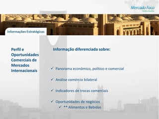 Perfil e          Informação diferenciada sobre:
Oportunidades
Comerciais de
Mercados
                  Panorama econômico, político e comercial
Internacionais

                  Análise comércio bilateral

                  Indicadores de trocas comerciais

                  Oportunidades de negócios
                     ** Alimentos e Bebidas
 