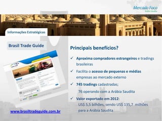 Brasil Trade Guide
                              Principais benefícios?
                               Aproxima compradores estrangeiros e tradings
                                brasileiras
                               Facilita o acesso de pequenas e médias
                                empresas ao mercado externo
                               745 tradings cadastradas;
                                  76 operando com a Arábia Saudita
                               Valor exportado em 2012:
                                 US$ 5,5 bilhões, sendo US$ 135,7 milhões
www.brasiltradeguide.com.br      para a Arábia Saudita
 