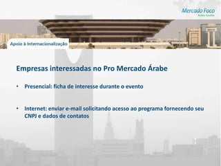 Empresas interessadas no Pro Mercado Árabe

• Presencial: ficha de interesse durante o evento


• Internet: enviar e-mail solicitando acesso ao programa fornecendo seu
  CNPJ e dados de contatos
 