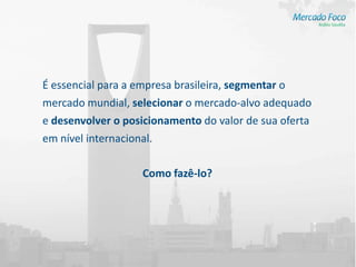 É essencial para a empresa brasileira, segmentar o
mercado mundial, selecionar o mercado-alvo adequado
e desenvolver o posicionamento do valor de sua oferta
em nível internacional.

                    Como fazê-lo?
 