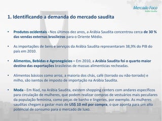 1. Identificando a demanda do mercado saudita

•   Produtos ocidentais - Nos últimos dez anos, a Arábia Saudita concentrou cerca de 30 %
    das vendas externas brasileiras para o Oriente Médio.

•   As importações de bens e serviços da Arábia Saudita representaram 38,9% do PIB do
    país em 2010.

•   Alimentos, Bebidas e Agronegócios – Em 2010, a Arábia Saudita foi o quarto maior
    destino das exportações brasileiras de massas alimentícias recheadas.

•   Alimentos básicos como arroz, a maioria dos chás, café (torrado ou não-torrado) e
    milho, são isentos de imposto de importação na Arábia Saudita.

•   Moda - Em Riad, na Arábia Saudita, existem shopping centers com andares específicos
    para circulação de mulheres, que podem realizar compras de vestuários mais peculiares
    da população feminina, como peças de banho e lingeries, por exemplo. As mulheres
    sauditas chegam a gastar mais de US$ 10 mil por compra, o que aponta para um alto
    potencial de consumo para o mercado de luxo.
 