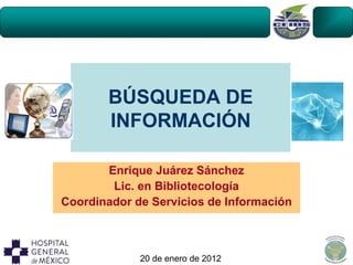 BÚSQUEDA DE
       INFORMACIÓN

       Enrique Juárez Sánchez
        Lic. en Bibliotecología
Coordinador de Servicios de Información



             20 de enero de 2012
 