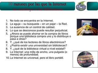 10 razones por las que la Internet
   no sustituye a las bibliotecas

1.  No todo se encuentra en la Internet.
2.  La aguja – su búsqueda – en un pajar – la Red.
3.  La ausencia de un control de calidad.
4.  Lo que se desconoce puede resultar perjudicial.
5.  ¿Ahora se puede ahorrar en la compra de libros
    porque una biblioteca compra uno y lo distribuye o
    pasa a otras?
6. Y, ¿qué de los lectores de libros electrónicos?
7. ¿Podría existir una universidad sin bibliotecas?
8. Y, ¿qué de la biblioteca virtual a nivel estatal?
9. La Internet: una milla de ancho, una pulgada (o
    menos) de profundidad.
10. La Internet es universal, pero el libro portátil.
 