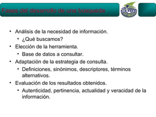 Fases del desarrollo de una búsqueda


  • Análisis de la necesidad de información.
     • ¿Qué buscamos?
  • Elección de la herramienta.
     • Base de datos a consultar.
  • Adaptación de la estrategia de consulta.
     • Definiciones, sinónimos, descriptores, términos
       alternativos.
  • Evaluación de los resultados obtenidos.
     • Autenticidad, pertinencia, actualidad y veracidad de la
       información.
 