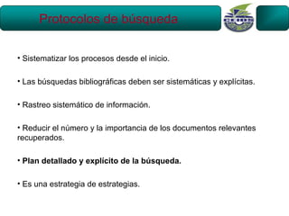 Protocolos de búsqueda

• Sistematizar los procesos desde el inicio.

• Las búsquedas bibliográficas deben ser sistemáticas y explícitas.

• Rastreo sistemático de información.

• Reducir el número y la importancia de los documentos relevantes
recuperados.

• Plan detallado y explícito de la búsqueda.

• Es una estrategia de estrategias.
 