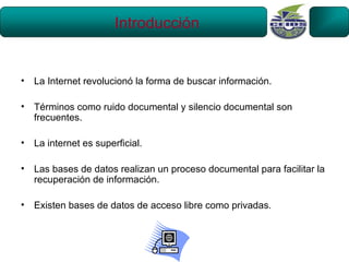 Introducción


•   La Internet revolucionó la forma de buscar información.

•   Términos como ruido documental y silencio documental son
    frecuentes.

•   La internet es superficial.

•   Las bases de datos realizan un proceso documental para facilitar la
    recuperación de información.

•   Existen bases de datos de acceso libre como privadas.
 