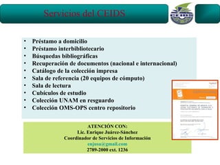 Servicios del CEIDS

•   Préstamo a domicilio
•   Préstamo interbibliotecario
•   Búsquedas bibliográficas
•   Recuperación de documentos (nacional e internacional)
•   Catálogo de la colección impresa
•   Sala de referencia (20 equipos de cómputo)
•   Sala de lectura
•   Cubículos de estudio
•   Colección UNAM en resguardo
•   Colección OMS-OPS centro repositorio

                         ATENCIÓN CON:
                    Lic. Enrique Juárez-Sánchez
               Coordinador de Servicios de Información
                         enjusa@gmail.com
                         2789-2000 ext. 1236
 