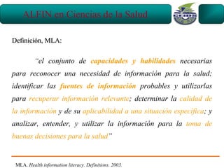 ALFIN en Ciencias de la Salud

Definición, MLA:


          “el conjunto de capacidades y habilidades necesarias
para reconocer una necesidad de información para la salud;
identificar las fuentes de información probables y utilizarlas
para recuperar información relevante; determinar la calidad de
la información y de su aplicabilidad a una situación específica; y
analizar, entender, y utilizar la información para la toma de
buenas decisiones para la salud”


 MLA. Health information literacy. Definitions. 2003.
 