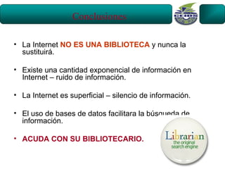 Conclusiones

• La Internet NO ES UNA BIBLIOTECA y nunca la
  sustituirá.

• Existe una cantidad exponencial de información en
  Internet – ruido de información.

• La Internet es superficial – silencio de información.

• El uso de bases de datos facilitara la búsqueda de
  información.

• ACUDA CON SU BIBLIOTECARIO.
 