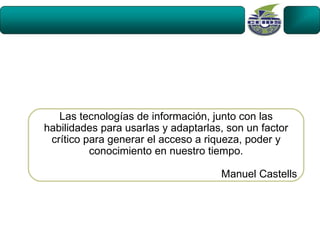 Las tecnologías de información, junto con las
habilidades para usarlas y adaptarlas, son un factor
 crítico para generar el acceso a riqueza, poder y
          conocimiento en nuestro tiempo.

                                     Manuel Castells
 