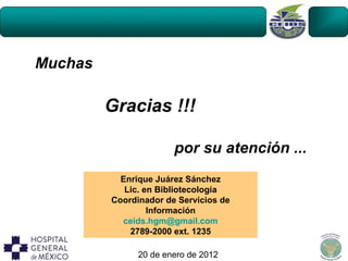 Muchas

         Gracias !!!

                       por su atención ...
           Enrique Juárez Sánchez
            Lic. en Bibliotecología
         Coordinador de Servicios de
                  Información
           ceids.hgm@gmail.com
             2789-2000 ext. 1235

               20 de enero de 2012
 