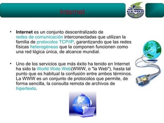 Internet

•   Internet es un conjunto descentralizado de
    redes de comunicación interconectadas que utilizan la
    familia de protocolos TCP/IP, garantizando que las redes
    físicas heterogéneas que la componen funcionen como
    una red lógica única, de alcance mundial.

•   Uno de los servicios que más éxito ha tenido en Internet
    ha sido la World Wide Web(WWW, o "la Web"), hasta tal
    punto que es habitual la confusión entre ambos términos.
    La WWW es un conjunto de protocolos que permite, de
    forma sencilla, la consulta remota de archivos de
    hipertexto.
 