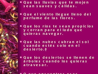 Que las lluvias que te mojen sean suaves y cálidas. Que el viento llegue lleno del perfume de las flores. Que los ríos te sean propicios y corran para el lado que quieras navegar. Que las nubes cubran el sol cuando estés solo en el desierto.  Que los desiertos se llenen de árboles cuando los quieras atravesar.  O que encuentres esas plantas mágicas que guardan en su raíz el agua que hace falta . Que el frío y la nieve lleguen cuando estés en una cueva tibia. 