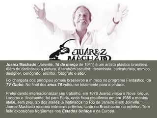 Juarez Machado  (Joinville,  16 de março  de 1941) é um artista plástico brasileiro. Além de dedicar-se a pintura, é também escultor, desenhista, caricaturista, mímico, designer, cenógrafo, escritor, fotógrafo e  ator . Foi chargista dos principais jornais brasileiros e mímico no programa Fantástico, da  TV Globo . No final dos  anos 70  voltou-se totalmente para a pintura.  Pretendendo internacionalizar seu trabalho, em 1978 Juarez viajou a Nova Iorque, Londres e, finalmente, foi para Paris, onde fixou residência em em 1986 e montou ateliê, sem prejuízo dos ateliês já instalados no Rio de Janeiro e em Joinville. Juarez Machado recebeu inúmeros prêmios, tanto no Brasil como no exterior. Tem feito exposições freqüentes nos  Estados Unidos  e na Europa. 