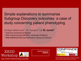 Enrique Valero-Leal 1, M. Campos2,3, J. M. Juarez2
1 Technical University of Madrid
2 AIKE research group (INTICO), University of Murcia
3 IMIB-ARRIXACA Murcian Biomedical Research Institute
Simple explanations to summarise
Subgroup Discovery outcomes: a case of
study concerning patient phenotyping
Sept 19 2022 X-KDD workshop, Grenoble
Funded by Spanish Ministry of Science, Innovation and Universities
under the CONFAINCE project (Ref:PID2021-122194OB-I00 ), and by
the European Fund for Regional Development (EFRD, FEDER).
 
