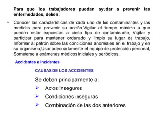 Para que los trabajadores puedan ayudar a prevenir las
enfermedades, deben:
• Conocer las características de cada uno de los contaminantes y las
medidas para prevenir su acción,Vigilar el tiempo máximo a que
pueden estar expuestos a cierto tipo de contaminante, Vigilar y
participar para mantener ordenado y limpio su lugar de trabajo,
Informar al patrón sobre las condiciones anormales en el trabajo y en
su organismo,Usar adecuadamente el equipo de protección personal,
Someterse a exámenes médicos iniciales y periódicos.
CAUSAS DE LOS ACCIDENTES
Se deben principalmente a:
 Actos inseguros
 Condiciones inseguras
 Combinación de las dos anteriores
Accidentes e incidentes
 