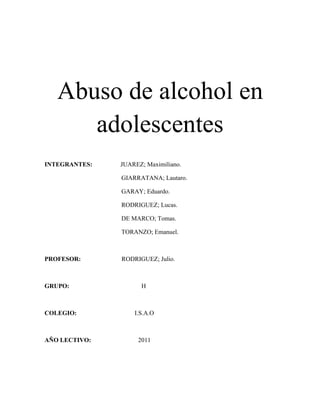 Abuso de alcohol en
      adolescentes
INTEGRANTES:   JUAREZ; Maximiliano.

               GIARRATANA; Lautaro.

               GARAY; Eduardo.

               RODRIGUEZ; Lucas.

               DE MARCO; Tomas.

               TORANZO; Emanuel.



PROFESOR:      RODRIGUEZ; Julio.



GRUPO:               H



COLEGIO:           I.S.A.O



AÑO LECTIVO:        2011
 