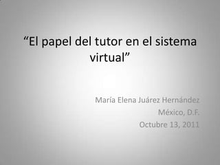 “El papel del tutor en el sistema virtual” María Elena Juárez Hernández México, D.F. Octubre 13, 2011 