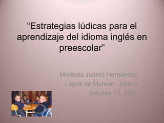 “Estrategias lúdicas para el aprendizaje del idioma inglés en preescolar” Marisela Juárez Hernández Lagos de Moreno, Jalisco Octubre 13, 2011 