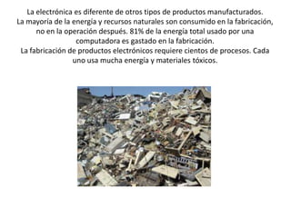 La electrónica es diferente de otros tipos de productos manufacturados. La mayoría de la energía y recursos naturales son consumido en la fabricación, no en la operación después. 81% de la energía total usado por una computadora es gastado en la fabricación.La fabricación de productos electrónicos requiere cientos de procesos. Cada uno usa mucha energía y materiales tóxicos. 