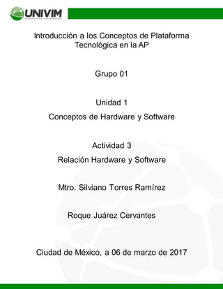 Introducción a los Conceptos de Plataforma
Tecnológica en la AP
Grupo 01
Unidad 1
Conceptos de Hardware y Software
Actividad 3
Relación Hardware y Software
Mtro. Silviano Torres Ramírez
Roque Juárez Cervantes
Ciudad de México, a 06 de marzo de 2017
 