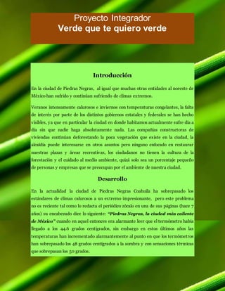 Proyecto Integrador
Verde que te quiero verde
Introducción
En la ciudad de Piedras Negras, al igual que muchas otras entidades al noreste de
México han sufrido y continúan sufriendo de climas extremos.
Veranos intensamente calurosos e inviernos con temperaturas congelantes, la falta
de interés por parte de los distintos gobiernos estatales y federales se han hecho
visibles, ya que en particular la ciudad en donde habitamos actualmente sufre día a
día sin que nadie haga absolutamente nada. Las compañías constructoras de
viviendas continúan deforestando la poca vegetación que existe en la ciudad, la
alcaldía puede interesarse en otros asuntos pero ninguno enfocado en restaurar
nuestras plazas y áreas recreativas, los ciudadanos no tienen la cultura de la
forestación y el cuidado al medio ambiente, quizá solo sea un porcentaje pequeño
de personas y empresas que se preocupan por el ambiente de nuestra ciudad.
Desarrollo
En la actualidad la ciudad de Piedras Negras Coahuila ha sobrepasado los
estándares de climas calurosos a un extremo impresionante, pero este problema
no es reciente tal como lo redacta el periódico zócalo en una de sus páginas (hace 7
años) su encabezado dice lo siguiente: “Piedras Negras, la ciudad más caliente
de México” cuando en aquel entonces era alarmante leer que el termómetro había
llegado a los 44.6 grados centígrados, sin embargo en estos últimos años las
temperaturas han incrementado alarmantemente al punto en que los termómetros
han sobrepasado los 48 grados centígrados a la sombra y con sensaciones térmicas
que sobrepasan los 50 grados.
 