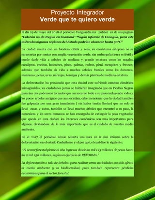 Proyecto Integrador
Verde que te quiero verde
El día 29 de mayo del 2018 el periódico Vanguardia.mx publicó en de sus páginas
“Calorón no da tregua en Coahuila” “Según informe de Conagua, para este
miércoles algunas regiones del Estado podrían alcanzar hasta 50ºC”
La ciudad cuenta con un biosfera cálida y seca, su ecosistema estoposo no se
caracteriza por contar con amplia vegetación verde, sin embargo la tierra es fértil y
puede darle vida a arboles de mediana y grande estatura como los nogales,
eucaliptos, encinos, huizaches, pinos, palmas, cedros, pirul, mezquites y fresnos;
además que también da vida a muchos árboles frutales como los duraznos,
manzanas, peras, uvas, naranjas, toronjas y demás plantas de mediana estatura.
La deforestación ha provocado que esta ciudad este sufriendo cambios climáticos
inimaginables, los ciudadanos jamás se hubieran imaginado que en Piedras Negras
pasarían dos poderosos tornados que arrancaron todo a su paso incluyendo vidas y
los pocos arboles antiguos que aun existían, cabe mencionar que la ciudad también
fue golpeada por una gran inundación ( sin haber tenido lluvias) que no solo se
llevó casas y autos, también se llevó muchos árboles que encontró a su paso, la
naturaleza y los seres humanos se han encargado de extinguir la poca vegetación
que queda en esta ciudad, los intereses económicos son más importantes para
algunos, olvidándose de lo más importante que es el cuidado de nuestro medio
ambiente.
En el 2017 el periódico zócalo redacta una nota en la cual informa sobre la
deforestación en el estado Coahuilense y el por qué, el cual dice lo siguiente:
“El sector forestal pierde al año ingresos desde los mil 125 millones de pesos hasta
los 2 mil 250 millones, según un ejercicio de REFORMA.”
La deforestación o tala de árboles, para realizar otras actividades, no sólo afecta
al medio ambiente y la biodiversidad, pues también representa pérdidas
económicas para el sector forestal.
 