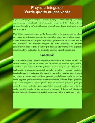 Proyecto Integrador
Verde que te quiero verde
Según el volumen promedio que se puede obtener por cada hectárea y el precio al
que se vende, al año el sector pierde ingresos que van desde los mil 125 millones
de pesos hasta los 2 mil 250 millones de pesos, de acuerdo con un ejercicio hecho
por REFORMA.
Una de las principales causas de la deforestación es la construcción de obras
carreteras, las actividades mineras, los desarrollos industriales o habitacionales y
como todos sabemos son proyectos que tienen que realizarse para el desarrollo de
una comunidad sin embargo después de haber concluido las distintas
construcciones nadie se toma el tiempo por tratar de reforestar las áreas asignadas
como recreativas olvidándose del gran daño cometido a nuestro ecosistema.
Conclusión
En conclusión considero que todos debemos interesarnos en nuestro entorno, en
el cual vivimos y que en un futuro será el entorno de nuestros hijos y nietos,
necesitamos que nuestros distintos gobiernos realicen campañas de reforestación,
implementar la educación ambiental, aprender a reciclar y procurar mantener
intactos la poca vegetación que aún tenemos, enseñarle a todos los niños el habito
de reforestar nuestro medio ambiente, permitir que el clima se regularice, que las
lluvias regresen que las temperaturas extremadamente calientes bajen, que el frio
deje de ser congelante, que el planeta logre un equilibrio, porque al paso que
vamos lo estamos matando a pasos agigantados, es nuestro deber y una obligación
cuidar nuestro mundo ya que de nosotros depende el futuro del planeta, si
logramos revertir el calentamiento global nuestra descendencia podrá sobrevivir.
 