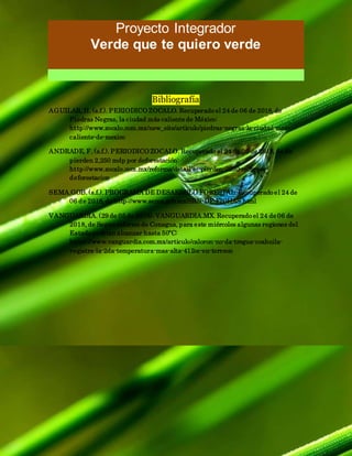 Proyecto Integrador
Verde que te quiero verde
Bibliografía
AGUILAR, H. (s.f.). PERIODICO ZOCALO. Recuperado el 24 de 06 de 2018, de
Piedras Negras, la ciudad más caliente de México:
http://www.zocalo.com.mx/new_site/articulo/piedras-negras-la-ciudad-mas-
caliente-de-mexico
ANDRADE, F. (s.f.). PERIODICO ZOCALO. Recuperado el 24 de 06 de 2018, de Se
pierden 2,250 mdp por deforestación:
http://www.zocalo.com.mx/reforma/detail/se-pierden-2250-mdp-por-
deforestacion
SEMA.GOB. (s.f.). PROGRAMA DE DESARROLO FORESTAL. Recuperado el 24 de
06 de 2018, de http://www.sema.gob.mx/SRN-DF-FICHAS.html
VANGUARDIA. (29 de 05 de 2018). VANGUARDIA.MX. Recuperado el 24 de 06 de
2018, de Según informe de Conagua, para este miércoles algunas regiones del
Estado podrían alcanzar hasta 50ºC:
https://www.vanguardia.com.mx/articulo/caloron-no-da-tregua-coahuila-
registra-la-2da-temperatura-mas-alta-412oc-en-torreon
 