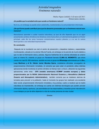Actividad integradora
Fenómenos naturales
Piedras Negras Coahuila 13 de marzo del 2017.
Miriam Juárez Sánchez.
¿Es posible que la sociedad evite que suceda un fenómeno natural?
No lo es, sin embargo se puede evitar catástrofes, manteniendo a la comunidad bien informada.
¿De qué forma puedo contribuir para que los desastres provocados por un fenómeno natural sean
menores?
Necesitamos aprender a cuidar nuestra naturaleza, ya que de ello depende que no se sigan
presentando cambios climáticos tan drásticos como hasta ahora, el calentamiento global es el factor
principal, cada día los seres humanos contaminamos nuestro planeta y a su vez lo vamos
destruyendo a una velocidad impresionante.
En conclusión.
Después de la inundación se creó el centro de prevención y desastres (radares y especialistas
monitoreando), ubicado en la colonia Villa de Fuente, sin embargo no ha servido de mucho debido a
que no dan la información clara y precisa. Algunos habitantes de la colonias afectadas se unieron
para un mismo fin, creando un grupo en Facebook llamado CLIMA AL MOMENTO, que ahora
cuenta con casi 20, 000 miembros, también se creó un grupo de WhatsApp administrado por la Sra.,
Lucy Martínez y el Sr. Héctor Javier Morales Ibarra, ciudadanos altruistas, encargados de
proporcionarnos información inmediata, el comenta que para estar al pendiente utiliza distintas
aplicaciones donde monitorea el cambio climático en tiempo real o a futuro, utilizando las siguientes
aplicaciones, entre otras : GFS (modelo americano) ECMWF (modelo europeo) y datos
proporcionados por la NOAA (Administración Nacional Oceánica y Atmosférica (National
Oceanic and Atmospheric Administration), también comenta que se instalaran alarmas de
tornados para prevenir a la población, hasta el momento los grupos han realizado una excelente
labor social, proporcionando información inmediata y muy precisa, vuelvo a recalcar que la madre
naturaleza es impredecible, sin embargo se cuenta con distintas tecnologías que pueden proveer
información rápida y oportuna. Las autoridades son las responsables y necesitan poner más atención
a sus trabajos ya que de ellos depende la vida de muchas personas de esta ciudad.
Gracias
 