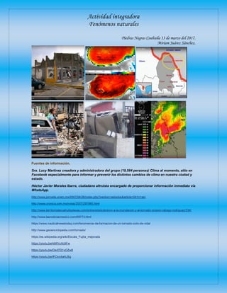 Actividad integradora
Fenómenos naturales
Piedras Negras Coahuila 13 de marzo del 2017.
Miriam Juárez Sánchez.
Fuentes de información.
Sra. Lucy Martínez creadora y administradora del grupo (19,584 personas) Clima al momento, sitio en
Facebook especialmente para informar y prevenir los distintos cambios de clima en nuestra ciudad y
estado.
Héctor Javier Morales Ibarra, ciudadano altruista encargado de proporcionar información inmediata vía
WhatsApp.
http://www.jornada.unam.mx/2007/04/26/index.php?section=estados&article=041n1est
http://www.cronica.com.mx/notas/2007/297985.html
http://www.territoriodecoahuilaytexas.com/entrevista/sobrevivi-a-la-inundacion-y-al-tornado-octavio-rabago-rodriguez/234/
http://www.lasnoticiasmexico.com/69773.html
https://www.nauticalnewstoday.com/fenomenos-de-formacion-de-un-tornado-ciclo-de-vida/
http://www.geoenciclopedia.com/tornado/
https://es.wikipedia.org/wiki/Escala_Fujita_mejorada
https://youtu.be/k8ifVuXc9Fw
https://youtu.be/Os4TD1vOZw8
https://youtu.be/lFOcn4aHJSg
 